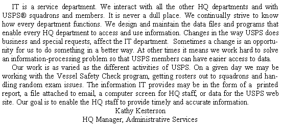 Text Box: 	IT is a service department. We interact with all the other HQ departments and with USPS squadrons and members. It is never a dull place. We continually strive to know how every department functions. We design and maintain the data files and programs that enable every HQ department to access and use information. Changes in the way USPS does business and special requests, affect the IT department.  Sometimes a change is an opportunity for us to do something in a better way. At other times it means we work hard to solve an information-processing problem so that USPS members can have easier access to data.	Our work is as varied as the different activities of USPS. On a given day we may be working with the Vessel Safety Check program, getting rosters out to squadrons and handling random exam issues. The information IT provides may be in the form of a printed report, a file attached to email, a computer screen for HQ staff, or data for the USPS web site. Our goal is to enable the HQ staff to provide timely and accurate information.Kathy KestersonHQ Manager, Administrative Services