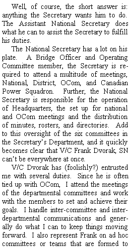 Text Box: Well, of course, the short answer is: anything the Secretary wants him to do.  The Assistant National Secretary does what he can to assist the Secretary to fulfill his duties.The National Secretary has a lot on his plate.  A Bridge Officer and Operating Committee member, the Secretary is required to attend a multitude of meetings, National, District, OCom, and Canadian Power Squadron.  Further, the National Secretary is responsible for the operation of Headquarters, the set up for national and OCom meetings and the distribution of minutes, rosters, and directories.  Add to this oversight of the six committees in the Secretarys Department, and it quickly becomes clear that V/C Frank Dvorak, SN cant be everywhere at once.V/C Dvorak has (foolishly?) entrusted me with several duties.  Since he is often tied up with OCom,  I attend the meetings of the departmental committees and work with the members to set and achieve their goals.  I handle inter-committee and inter-departmental communications and generally do what I can to keep things moving forward.  I also represent Frank on ad hoc committees or teams that are formed to 