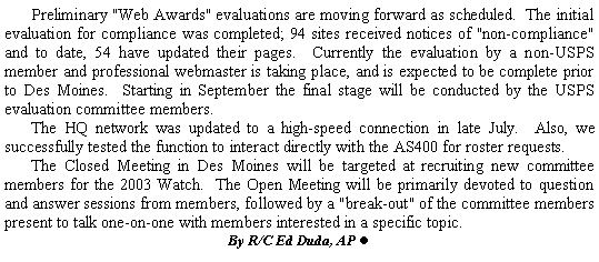 Text Box: 	Preliminary "Web Awards" evaluations are moving forward as scheduled.  The initial evaluation for compliance was completed; 94 sites received notices of "non-compliance" and to date, 54 have updated their pages.  Currently the evaluation by a non-USPS member and professional webmaster is taking place, and is expected to be complete prior to Des Moines.  Starting in September the final stage will be conducted by the USPS evaluation committee members.	The HQ network was updated to a high-speed connection in late July.  Also, we successfully tested the function to interact directly with the AS400 for roster requests.	The Closed Meeting in Des Moines will be targeted at recruiting new committee members for the 2003 Watch.  The Open Meeting will be primarily devoted to question and answer sessions from members, followed by a "break-out" of the committee members present to talk one-on-one with members interested in a specific topic. By R/C Ed Duda, AP l  