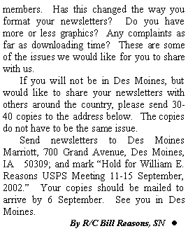 Text Box: members.  Has this changed the way you format your newsletters?  Do you have more or less graphics?  Any complaints as far as downloading time?  These are some of the issues we would like for you to share with us.	If you will not be in Des Moines, but would like to share your newsletters with others around the country, please send 30-40 copies to the address below.  The copies do not have to be the same issue.	Send newsletters to Des Moines Marriott, 700 Grand Avenue, Des Moines, IA   50309; and mark Hold for William E. Reasons USPS Meeting 11-15 September, 2002.  Your copies should be mailed to arrive by 6 September.  See you in Des Moines.        			By R/C Bill Reasons, SN   l