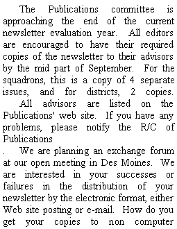 Text Box: 	The Publications committee is approaching the end of the current newsletter evaluation year.  All editors are encouraged to have their required copies of the newsletter to their advisors by the mid part of September.  For the squadrons, this is a copy of 4 separate issues, and for districts, 2 copies.
	All advisors are listed on the Publications' web site.  If you have any problems, please notify the R/C of Publications.	We are planning an exchange forum at our open meeting in Des Moines.  We are interested in your successes or failures in the distribution of your newsletter by the electronic format, either Web site posting or e-mail.  How do you get your copies to non computer 