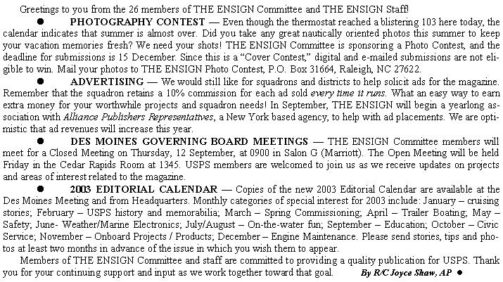 Text Box: 	Greetings to you from the 26 members of THE ENSIGN Committee and THE ENSIGN Staff! 	l	PHOTOGRAPHY CONTEST  Even though the thermostat reached a blistering 103 here today, the calendar indicates that summer is almost over. Did you take any great nautically oriented photos this summer to keep your vacation memories fresh? We need your shots! THE ENSIGN Committee is sponsoring a Photo Contest, and the deadline for submissions is 15 December. Since this is a Cover Contest, digital and e-mailed submissions are not eligible to win. Mail your photos to THE ENSIGN Photo Contest, P.O. Box 31664, Raleigh, NC 27622.	l	ADVERTISING  We would still like for squadrons and districts to help solicit ads for the magazine. Remember that the squadron retains a 10% commission for each ad sold every time it runs. What an easy way to earn extra money for your worthwhile projects and squadron needs! In September, THE ENSIGN will begin a yearlong association with Alliance Publishers Representatives, a New York based agency, to help with ad placements. We are optimistic that ad revenues will increase this year.	l	DES MOINES GOVERNING BOARD MEETINGS  THE ENSIGN Committee members will meet for a Closed Meeting on Thursday, 12 September, at 0900 in Salon G (Marriott). The Open Meeting will be held Friday in the Cedar Rapids Room at 1345. USPS members are welcomed to join us as we receive updates on projects and areas of interest related to the magazine.	l	2003 EDITORIAL CALENDAR  Copies of the new 2003 Editorial Calendar are available at the Des Moines Meeting and from Headquarters. Monthly categories of special interest for 2003 include: January  cruising stories; February  USPS history and memorabilia; March  Spring Commissioning; April  Trailer Boating; May  Safety; June- Weather/Marine Electronics; July/August  On-the-water fun; September  Education; October  Civic Service; November  Onboard Projects / Products; December  Engine Maintenance. Please send stories, tips and photos at least two months in advance of the issue in which you wish them to appear.    	Members of THE ENSIGN Committee and staff are committed to providing a quality publication for USPS. Thank you for your continuing support and input as we work together toward that goal.          By R/C Joyce Shaw, AP  l
