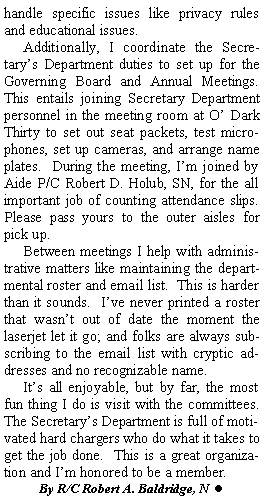 Text Box: handle specific issues like privacy rules and educational issues.Additionally, I coordinate the Secretarys Department duties to set up for the Governing Board and Annual Meetings.  This entails joining Secretary Department personnel in the meeting room at O Dark Thirty to set out seat packets, test microphones, set up cameras, and arrange name plates.  During the meeting, Im joined by Aide P/C Robert D. Holub, SN, for the all important job of counting attendance slips.  Please pass yours to the outer aisles for pick up.Between meetings I help with administrative matters like maintaining the departmental roster and email list.  This is harder than it sounds.  Ive never printed a roster that wasnt out of date the moment the laserjet let it go; and folks are always subscribing to the email list with cryptic addresses and no recognizable name.Its all enjoyable, but by far, the most fun thing I do is visit with the committees.  The Secretarys Department is full of motivated hard chargers who do what it takes to get the job done.  This is a great organization and Im honored to be a member. By R/C Robert A. Baldridge, N  l